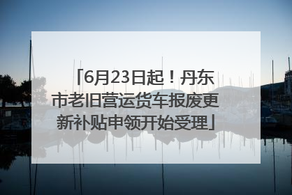 6月23日起！丹东市老旧营运货车报废更新补贴申领开始受理