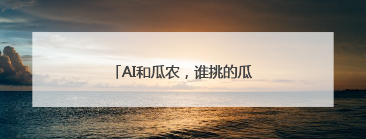 AI和瓜农，谁挑的瓜更甜？实测结果来了